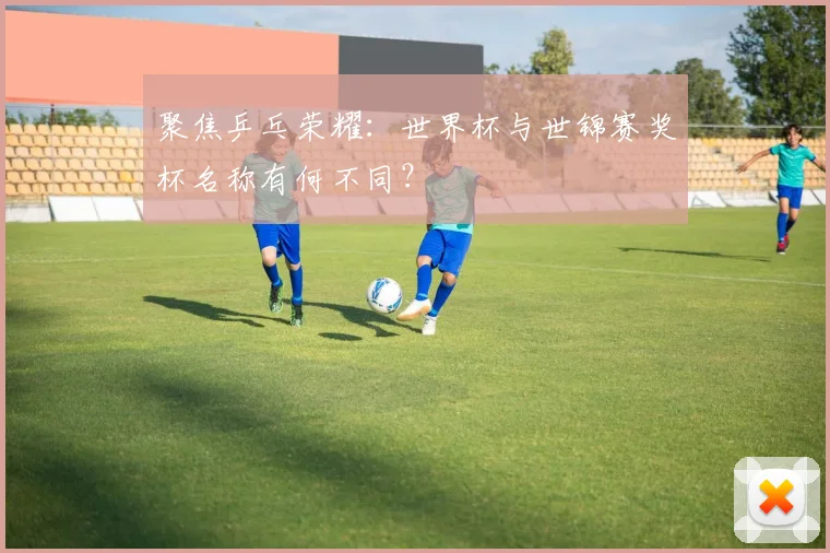 聚焦乒乓荣耀：世界杯与世锦赛奖杯名称有何不同？