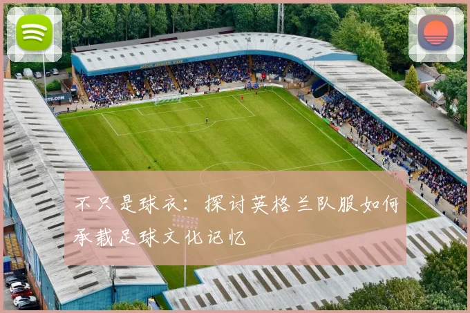 不只是球衣：探讨英格兰队服如何承载足球文化记忆