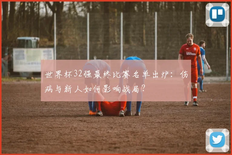 世界杯32强最终比赛名单出炉：伤病与新人如何影响战局？