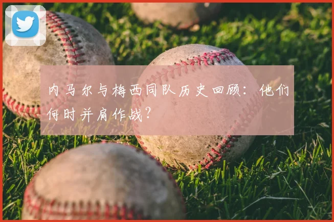 内马尔与梅西同队历史回顾：他们何时并肩作战？