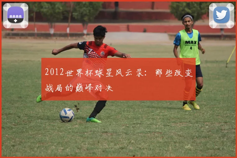 2012世界杯球星风云录：那些改变战局的巅峰对决