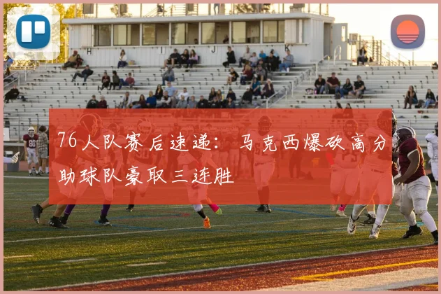 76人队赛后速递：马克西爆砍高分助球队豪取三连胜