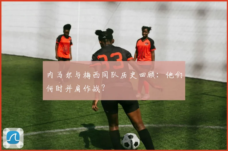 内马尔与梅西同队历史回顾：他们何时并肩作战？