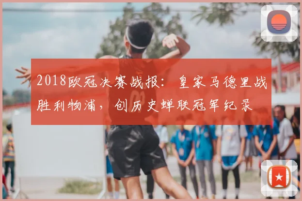 2018欧冠决赛战报：皇家马德里战胜利物浦，创历史蝉联冠军纪录