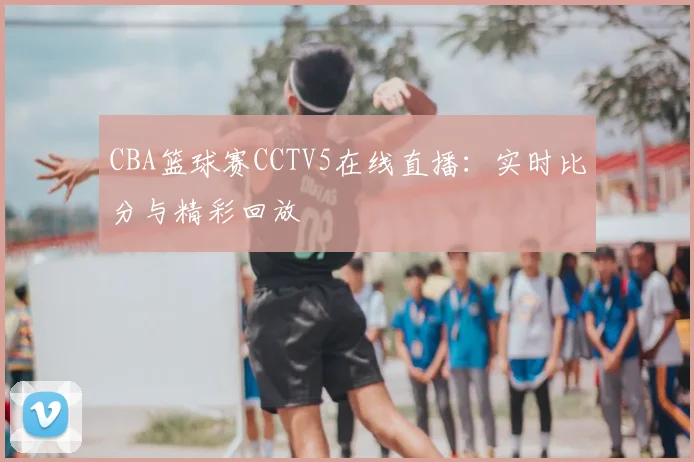 CBA篮球赛CCTV5在线直播：实时比分与精彩回放