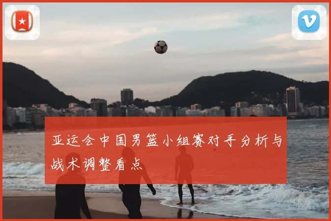 亚运会中国男篮小组赛对手分析与战术调整看点