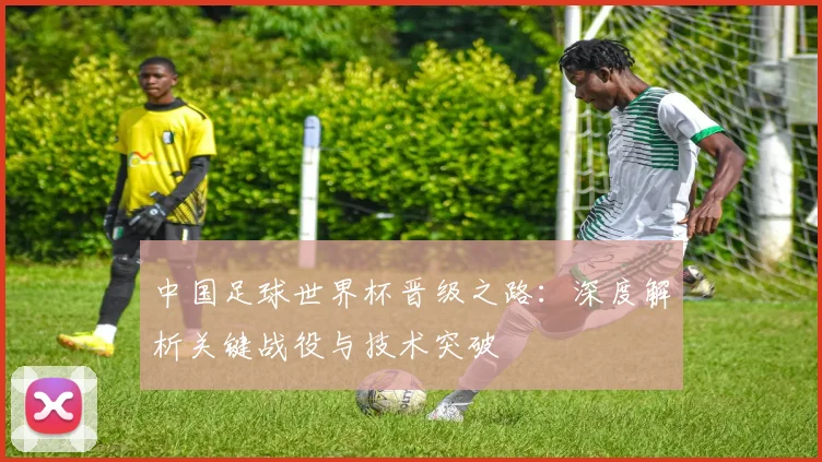 中国足球世界杯晋级之路:深度解析关键战役与技术突破