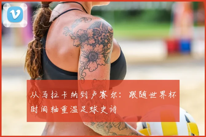 从马拉卡纳到卢赛尔：跟随世界杯时间轴重温足球史诗