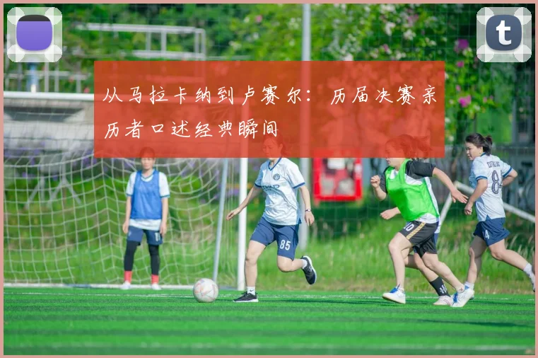从马拉卡纳到卢赛尔：历届决赛亲历者口述经典瞬间