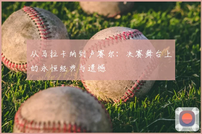从马拉卡纳到卢赛尔：决赛舞台上的永恒经典与遗憾
