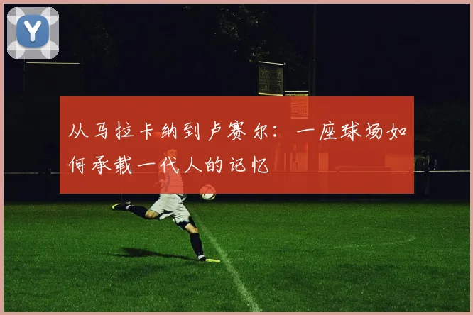 从马拉卡纳到卢赛尔：一座球场如何承载一代人的记忆