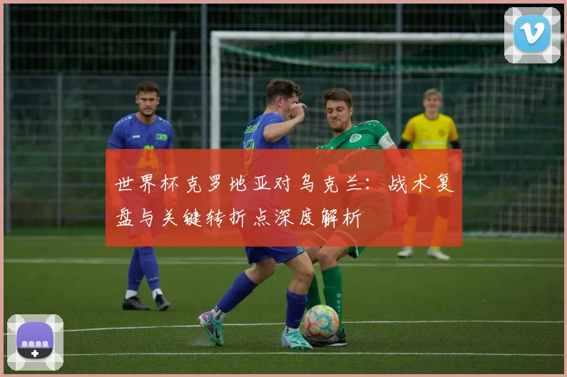 世界杯克罗地亚对乌克兰：战术复盘与关键转折点深度解析