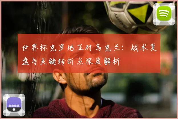 世界杯克罗地亚对乌克兰：战术复盘与关键转折点深度解析